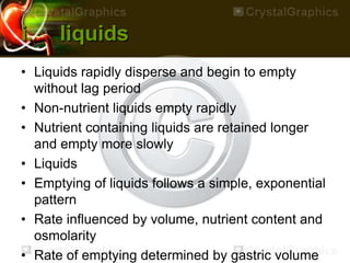 i. liquids
• Liquids rapidly disperse and begin to empty
without lag period
• Non-nutrient liquids empty rapidly
• Nutrient containing liquids are retained longer
and empty more slowly
• Liquids
• Emptying of liquids follows a simple, exponential
pattern
• Rate influenced by volume, nutrient content and
osmolarity
• Rate of emptying determined by gastric volume
 