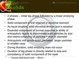 ii. solids
• 2 phases – initial lag phase followed by a linear emptying
phase
• Solid component is first retained in proximal stomach
• As liquid empties, solid moves to antrum and is emptied
• Essential component of normal response is ability of
antropyloric region to discriminate solid particles by size
and restrict emptying of particles >1mm in diameter
• Antropyloric mill grinds down (titurates) larger particles
to smaller ones
• During tituration, solid emptying does not occur
• Duration of lag phase is directly related to size and
consistency of solid component of the meal
– Typical solid-liquid meal - ~60min
 