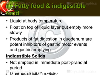 iii. Fatty food & indigestible
food
• Liquid at body temperature
• Float on top of liquid layer but empty more
slowly
• Products of fat digestion in duodenum are
potent inhibitors of gastric motor events
and gastric emptying
Indigestible Solids
• Not emptied in immediate post-prandial
period
 