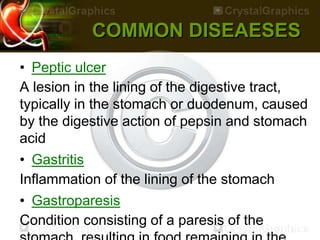 COMMON DISEAESES
• Peptic ulcer
A lesion in the lining of the digestive tract,
typically in the stomach or duodenum, caused
by the digestive action of pepsin and stomach
acid
• Gastritis
Inflammation of the lining of the stomach
• Gastroparesis
Condition consisting of a paresis of the
 