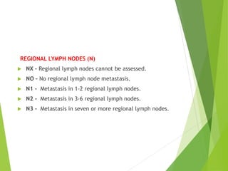 REGIONAL LYMPH NODES (N)
 NX – Regional lymph nodes cannot be assessed.
 NO – No regional lymph node metastasis.
 N1 - Metastasis in 1-2 regional lymph nodes.
 N2 - Metastasis in 3-6 regional lymph nodes.
 N3 - Metastasis in seven or more regional lymph nodes.
 