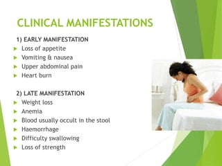 CLINICAL MANIFESTATIONS
1) EARLY MANIFESTATION
 Loss of appetite
 Vomiting & nausea
 Upper abdominal pain
 Heart burn
2) LATE MANIFESTATION
 Weight loss
 Anemia
 Blood usually occult in the stool
 Haemorrhage
 Difficulty swallowing
 Loss of strength
 