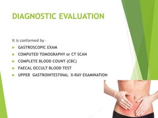 DIAGNOSTIC EVALUATION
It is conformed by –
 GASTROSCOPIC EXAM
 COMPUTED TOMOGRAPHY or CT SCAN
 COMPLETE BLOOD COUNT (CBC)
 FAECAL OCCULT BLOOD TEST
 UPPER GASTROINTESTINAL X-RAY EXAMINATION
 