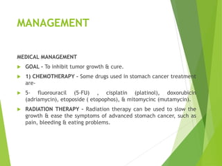 MANAGEMENT
MEDICAL MANAGEMENT
 GOAL – To inhibit tumor growth & cure.
 1) CHEMOTHERAPY – Some drugs used in stomach cancer treatment
are-
 5- fluorouracil (5-FU) , cisplatin (platinol), doxorubicin
(adriamycin), etoposide ( etopophos), & mitomycinc (mutamycin).
 RADIATION THERAPY – Radiation therapy can be used to slow the
growth & ease the symptoms of advanced stomach cancer, such as
pain, bleeding & eating problems.
 
