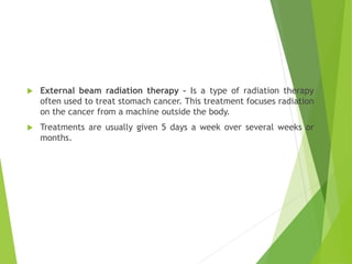  External beam radiation therapy – Is a type of radiation therapy
often used to treat stomach cancer. This treatment focuses radiation
on the cancer from a machine outside the body.
 Treatments are usually given 5 days a week over several weeks or
months.
 