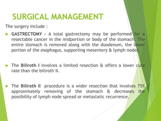 SURGICAL MANAGEMENT
The surgery include :
 GASTRECTOMY – A total gastrectomy may be performed for a
resectable cancer in the midportion or body of the stomach. The
entire stomach is removed along with the duodenum, the lower
portion of the esophagus, supporting mesentery & lymph nodes.
 The Billroth I involves a limited resection & offers a lower cure
rate than the billroth II.
 The Billroth II procedure is a wider resection that involves 75%
approximately removing of the stomach & decreases the
possibility of lymph node spread or metastatic recurrence.
 