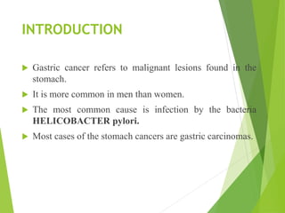 INTRODUCTION
 Gastric cancer refers to malignant lesions found in the
stomach.
 It is more common in men than women.
 The most common cause is infection by the bacteria
HELICOBACTER pylori.
 Most cases of the stomach cancers are gastric carcinomas.
 