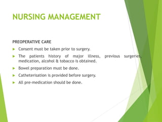 NURSING MANAGEMENT
PREOPERATIVE CARE
 Consent must be taken prior to surgery.
 The patients history of major illness, previous surgeries,
medication, alcohol & tobacco is obtained.
 Bowel preparation must be done.
 Catheterisation is provided before surgery.
 All pre-medication should be done.
 