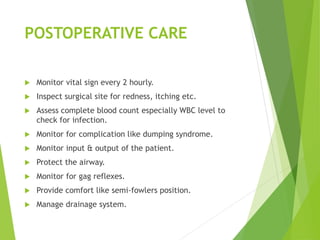 POSTOPERATIVE CARE
 Monitor vital sign every 2 hourly.
 Inspect surgical site for redness, itching etc.
 Assess complete blood count especially WBC level to
check for infection.
 Monitor for complication like dumping syndrome.
 Monitor input & output of the patient.
 Protect the airway.
 Monitor for gag reflexes.
 Provide comfort like semi-fowlers position.
 Manage drainage system.
 