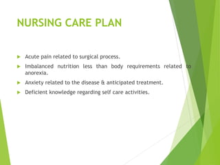 NURSING CARE PLAN
 Acute pain related to surgical process.
 Imbalanced nutrition less than body requirements related to
anorexia.
 Anxiety related to the disease & anticipated treatment.
 Deficient knowledge regarding self care activities.
 