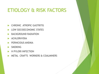 ETIOLOGY & RISK FACTORS
 CHRONIC ATROPIC GASTRITIS
 LOW SOCIOECONOMIC STATES
 BACKGROUND RADIATION
 ACHLORHYDIA
 PERNICIOUS ANEMIA
 SMOKING
 H PYLORI INFECTION
 METAL CRAFTS WORKERS & COALMINERS
 