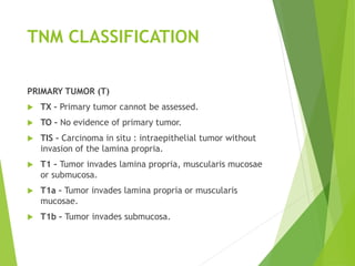 TNM CLASSIFICATION
PRIMARY TUMOR (T)
 TX – Primary tumor cannot be assessed.
 TO – No evidence of primary tumor.
 TIS – Carcinoma in situ : intraepithelial tumor without
invasion of the lamina propria.
 T1 – Tumor invades lamina propria, muscularis mucosae
or submucosa.
 T1a – Tumor invades lamina propria or muscularis
mucosae.
 T1b – Tumor invades submucosa.
 