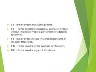  T2 – Tumor invades muscularis propria.
 T3 - Tumor penetrates subserosal connective tissue
without invasion of visceral peritoneum or adjacent
structures.
 T4 – Tumor invades serosa (visceral peritoneum) or
adjacent structures.
 T4a – Tumor invades serosa (visceral peritoneum).
 T4b – Tumor invades adjacent structures.
 