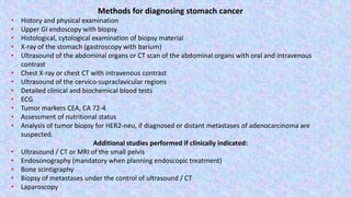 Methods for diagnosing stomach cancer
• History and physical examination
• Upper GI endoscopy with biopsy
• Histological, cytological examination of biopsy material
• X-ray of the stomach (gastroscopy with barium)
• Ultrasound of the abdominal organs or CT scan of the abdominal organs with oral and intravenous
contrast
• Chest X-ray or chest CT with intravenous contrast
• Ultrasound of the cervico-supraclavicular regions
• Detailed clinical and biochemical blood tests
• ECG
• Tumor markers CEA, CA 72-4
• Assessment of nutritional status
• Analysis of tumor biopsy for HER2-neu, if diagnosed or distant metastases of adenocarcinoma are
suspected.
Additional studies performed if clinically indicated:
• Ultrasound / CT or MRI of the small pelvis
• Endosonography (mandatory when planning endoscopic treatment)
• Bone scintigraphy
• Biopsy of metastases under the control of ultrasound / CT
• Laparoscopy
 