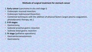 Methods of surgical treatment for stomach cancer
1. Early cancer (carcinoma in situ and stage I)
• Endoscopic mucosal resection;
• Endoscopic Submucosal Dissection;
• Combined techniques with the addition of physical factors (argon plasma coagulation,
photodynamic therapy, etc.)
2. II-III stages:
• Gastrectomy,
• Subtotal proximal gastric resection
• Subtotal distal gastric resection
3. IV stage (palliative operations)
• Gastroenteroanastomosis
• Gastrostomy
 