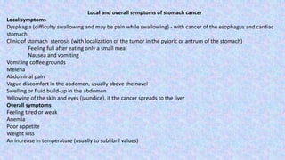 Local and overall symptoms of stomach cancer
Local symptoms
Dysphagia (difficulty swallowing and may be pain while swallowing) - with cancer of the esophagus and cardiac
stomach
Clinic of stomach stenosis (with localization of the tumor in the pyloric or antrum of the stomach)
Feeling full after eating only a small meal
Nausea and vomiting
Vomiting coffee grounds
Melena
Abdominal pain
Vague discomfort in the abdomen, usually above the navel
Swelling or fluid build-up in the abdomen
Yellowing of the skin and eyes (jaundice), if the cancer spreads to the liver
Overall symptoms
Feeling tired or weak
Anemia
Poor appetite
Weight loss
An increase in temperature (usually to subfibril values)
 