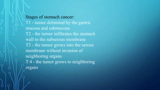Stages of stomach cancer:
T1 - tumor delimited by the gastric
mucosa and submucosa
T2 - the tumor infiltrates the stomach
wall to the subserous membrane
T3 - the tumor grows into the serous
membrane without invasion of
neighboring organs
T 4 - the tumor grows to neighboring
organs
 