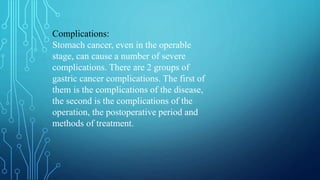 Complications:
Stomach cancer, even in the operable
stage, can cause a number of severe
complications. There are 2 groups of
gastric cancer complications. The first of
them is the complications of the disease,
the second is the complications of the
operation, the postoperative period and
methods of treatment.
 