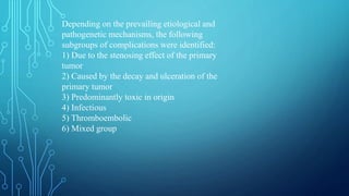 Depending on the prevailing etiological and
pathogenetic mechanisms, the following
subgroups of complications were identified:
1) Due to the stenosing effect of the primary
tumor
2) Caused by the decay and ulceration of the
primary tumor
3) Predominantly toxic in origin
4) Infectious
5) Thromboembolic
6) Mixed group
 