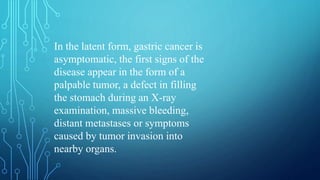 In the latent form, gastric cancer is
asymptomatic, the first signs of the
disease appear in the form of a
palpable tumor, a defect in filling
the stomach during an X-ray
examination, massive bleeding,
distant metastases or symptoms
caused by tumor invasion into
nearby organs.
 