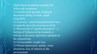 Small Signs Syndrome includes the
following symptoms:
1) Unmotivated general weakness,
decreased ability to work, rapid
fatigability
2) Anorexia - unmotivated persistent loss
of appetite up to the aversion to food.
3) Phenomena of "gastric discomort" - a
feeling of fullness in the stomach, a
feeling of pressure, heaviness and pain in
the epigastrium.
4) Unreasonable weight loss
5) Mental depression, apathy, some
alienation, loss of interest in the
environment.
 