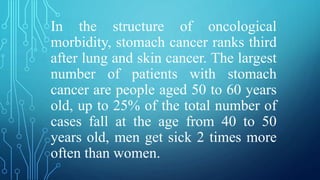 In the structure of oncological
morbidity, stomach cancer ranks third
after lung and skin cancer. The largest
number of patients with stomach
cancer are people aged 50 to 60 years
old, up to 25% of the total number of
cases fall at the age from 40 to 50
years old, men get sick 2 times more
often than women.
 