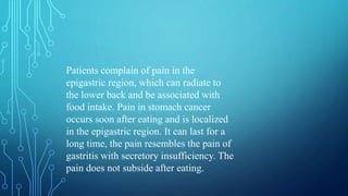 Patients complain of pain in the
epigastric region, which can radiate to
the lower back and be associated with
food intake. Pain in stomach cancer
occurs soon after eating and is localized
in the epigastric region. It can last for a
long time, the pain resembles the pain of
gastritis with secretory insufficiency. The
pain does not subside after eating.
 