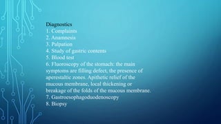 Diagnostics
1. Complaints
2. Anamnesis
3. Palpation
4. Study of gastric contents
5. Blood test
6. Fluoroscopy of the stomach: the main
symptoms are filling defect, the presence of
aperestaltic zones. Apithetic relief of the
mucous membrane, local thickening or
breakage of the folds of the mucous membrane.
7. Gastroesophagoduodenoscopy
8. Biopsy
 