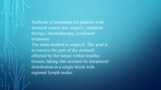 Methods of treatment for patients with
stomach cancer are: surgery, radiation
therapy, chemotherapy, combined
treatment.
The main method is surgical. The goal is
to remove the part of the stomach
affected by the tumor within healthy
tissues, taking into account its intramural
distribution in a single block with
regional lymph nodes.
 