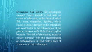 Exogenous risk factors for developing
stomach cancer include a diet with an
excess of table salt, in the form of salted
fish, meat, vegetables. Seafood, which
causes osmotic damage to the epithelium
and contributes to the colonization of the
gastric mucosa with Helicobacter pylori
bacteria. The risk of developing stomach
cancer increases with the predominance
of carbohydrates in food, with a lack of
vitamins and microelements.
 