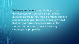 Endogenous factors contributing to the
development of stomach cancer include:
duodenogastric reflux, malabsorption, genetic
and immunological factors, which, provided
that the protective mucous barrier in the
stomach is preserved, do not have any
carcinogenic properties.
 
