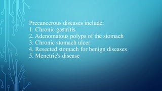 Precancerous diseases include:
1. Chronic gastritis
2. Adenomatous polyps of the stomach
3. Chronic stomach ulcer
4. Resected stomach for benign diseases
5. Menetrie's disease
 