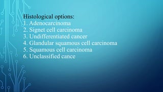 Histological options:
1. Adenocarcinoma
2. Signet cell carcinoma
3. Undifferentiated cancer
4. Glandular squamous cell carcinoma
5. Squamous cell carcinoma
6. Unclassified cance
 