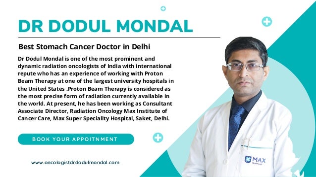 DR DODUL MONDAL
Dr Dodul Mondal is one of the most prominent and
dynamic radiation oncologists of India with international
repute who has an experience of working with Proton
Beam Therapy at one of the largest university hospitals in
the United States .Proton Beam Therapy is considered as
the most precise form of radiation currently available in
the world. At present, he has been working as Consultant
Associate Director, Radiation Oncology Max Institute of
Cancer Care, Max Super Speciality Hospital, Saket, Delhi.
Best Stomach Cancer Doctor in Delhi
B O O K Y O U R A P P O I T N M E N T
www.oncologistdrdodulmondal.com
 