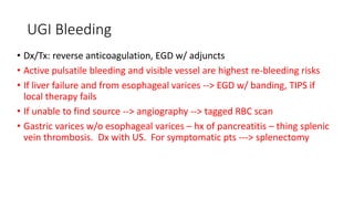UGI Bleeding
• Dx/Tx: reverse anticoagulation, EGD w/ adjuncts
• Active pulsatile bleeding and visible vessel are highest re-bleeding risks
• If liver failure and from esophageal varices --> EGD w/ banding, TIPS if
local therapy fails
• If unable to find source --> angiography --> tagged RBC scan
• Gastric varices w/o esophageal varices – hx of pancreatitis – thing splenic
vein thrombosis. Dx with US. For symptomatic pts ---> splenectomy
 