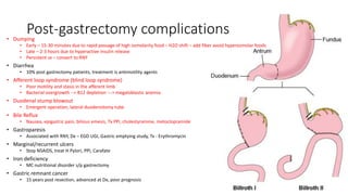 Post-gastrectomy complications• Dumping
• Early – 15-30 minutes due to rapid passage of high osmolarity food – H2O shift – add fiber avoid hyperosmolar foods
• Late – 2-3 hours due to hyperactive insulin release
• Persistent sx – convert to RNY
• Diarrhea
• 10% post gastrectomy patients, treatment is antimotility agents
• Afferent loop syndrome (blind loop syndrome)
• Poor motility and stasis in the afferent limb
• Bacterial overgrowth --> B12 depletion ---> megaloblastic anemia
• Duodenal stump blowout
• Emergent operation, lateral duodenotomy tube
• Bile Reflux
• Nausea, epigastric pain, bilious emesis, Tx PPI, cholestyramine, metoclopramide
• Gastroparesis
• Associated with RNY, Dx – EGD UGI, Gastric emptying study, Tx - Erythromycin
• Marginal/recurrent ulcers
• Stop NSAIDS, treat H Pylori, PPI, Carafate
• Iron deficiency
• MC nutritional disorder s/p gastrectomy
• Gastric remnant cancer
• 15 years post resection, advanced at Dx, poor prognosis
 