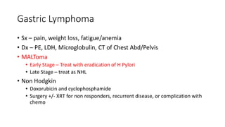 Gastric Lymphoma
• Sx – pain, weight loss, fatigue/anemia
• Dx – PE, LDH, Microglobulin, CT of Chest Abd/Pelvis
• MALToma
• Early Stage – Treat with eradication of H Pylori
• Late Stage – treat as NHL
• Non Hodgkin
• Doxorubicin and cyclophosphamide
• Surgery +/- XRT for non responders, recurrent disease, or complication with
chemo
 