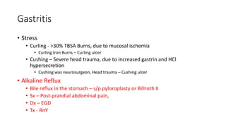 Gastritis
• Stress
• Curling - >30% TBSA Burns, due to mucosal ischemia
• Curling Iron Burns – Curling ulcer
• Cushing – Severe head trauma, due to increased gastrin and HCl
hypersecretion
• Cushing was neurosurgeon, Head trauma – Cushing ulcer
• Alkaline Reflux
• Bile reflux in the stomach – s/p pyloroplasty or Billroth II
• Sx – Post-prandial abdominal pain,
• Dx – EGD
• Tx - RnY
 