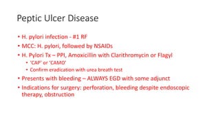 Peptic Ulcer Disease
• H. pylori infection - #1 RF
• MCC: H. pylori, followed by NSAIDs
• H. Pylori Tx – PPI, Amoxicillin with Clarithromycin or Flagyl
• ‘CAP’ or ‘CAMO’
• Confirm eradication with urea breath test
• Presents with bleeding – ALWAYS EGD with some adjunct
• Indications for surgery: perforation, bleeding despite endoscopic
therapy, obstruction
 