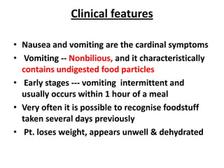 Clinical features

• Nausea and vomiting are the cardinal symptoms
• Vomiting -- Nonbilious, and it characteristically
  contains undigested food particles
• Early stages --- vomiting intermittent and
  usually occurs within 1 hour of a meal
• Very often it is possible to recognise foodstuff
  taken several days previously
• Pt. loses weight, appears unwell & dehydrated
 