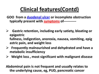 Clinical features(Contd)
GOO from a duodenal ulcer or incomplete obstruction
 typically present with symptoms of-----------

 Gastric retention, including early satiety, bloating or
 epigastric
 fullness, indigestion, anorexia, nausea, vomiting, epig
 astric pain, and weight loss
 Frequently malnourished and dehydrated and have a
 metabolic insufficiency
 Weight loss , most significant with malignant disease

Abdominal pain is not frequent and usually relates to
  the underlying cause, eg, PUD, pancreatic cancer
 