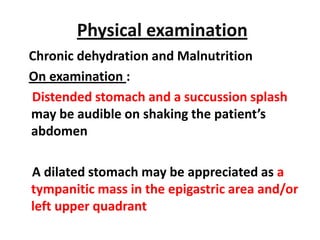 Physical examination
Chronic dehydration and Malnutrition
On examination :
Distended stomach and a succussion splash
may be audible on shaking the patient’s
abdomen

A dilated stomach may be appreciated as a
tympanitic mass in the epigastric area and/or
left upper quadrant
 