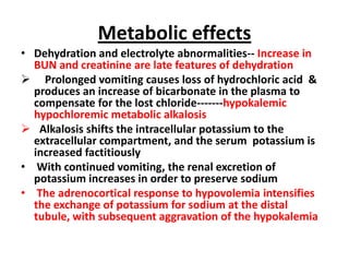 Metabolic effects
• Dehydration and electrolyte abnormalities-- Increase in
  BUN and creatinine are late features of dehydration
 Prolonged vomiting causes loss of hydrochloric acid &
  produces an increase of bicarbonate in the plasma to
  compensate for the lost chloride-------hypokalemic
  hypochloremic metabolic alkalosis
 Alkalosis shifts the intracellular potassium to the
  extracellular compartment, and the serum potassium is
  increased factitiously
• With continued vomiting, the renal excretion of
  potassium increases in order to preserve sodium
• The adrenocortical response to hypovolemia intensifies
  the exchange of potassium for sodium at the distal
  tubule, with subsequent aggravation of the hypokalemia
 