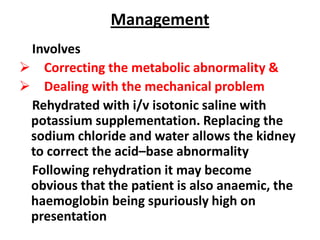 Management
 Involves
 Correcting the metabolic abnormality &
 Dealing with the mechanical problem
 Rehydrated with i/v isotonic saline with
 potassium supplementation. Replacing the
 sodium chloride and water allows the kidney
 to correct the acid–base abnormality
 Following rehydration it may become
 obvious that the patient is also anaemic, the
 haemoglobin being spuriously high on
 presentation
 