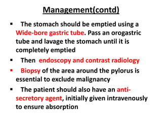 Management(contd)
  The stomach should be emptied using a
 Wide-bore gastric tube. Pass an orogastric
 tube and lavage the stomach until it is
 completely emptied
 Then endoscopy and contrast radiology
 Biopsy of the area around the pylorus is
 essential to exclude malignancy
 The patient should also have an anti-
 secretory agent, initially given intravenously
 to ensure absorption
 