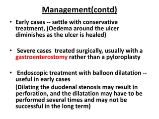 Management(contd)
• Early cases -- settle with conservative
  treatment, (Oedema around the ulcer
  diminishes as the ulcer is healed)

• Severe cases treated surgically, usually with a
  gastroenterostomy rather than a pyloroplasty

• Endoscopic treatment with balloon dilatation --
  useful in early cases
  (Dilating the duodenal stenosis may result in
  perforation, and the dilatation may have to be
  performed several times and may not be
  successful in the long term)
 