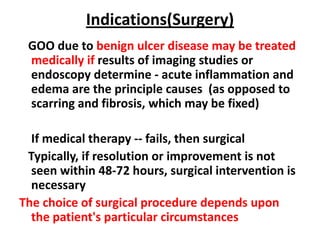 Indications(Surgery)
 GOO due to benign ulcer disease may be treated
 medically if results of imaging studies or
 endoscopy determine - acute inflammation and
 edema are the principle causes (as opposed to
 scarring and fibrosis, which may be fixed)

  If medical therapy -- fails, then surgical
 Typically, if resolution or improvement is not
  seen within 48-72 hours, surgical intervention is
  necessary
The choice of surgical procedure depends upon
  the patient's particular circumstances
 