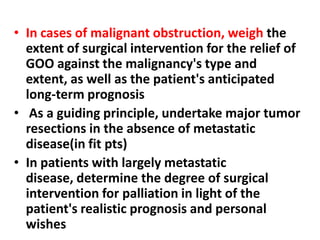 • In cases of malignant obstruction, weigh the
  extent of surgical intervention for the relief of
  GOO against the malignancy's type and
  extent, as well as the patient's anticipated
  long-term prognosis
• As a guiding principle, undertake major tumor
  resections in the absence of metastatic
  disease(in fit pts)
• In patients with largely metastatic
  disease, determine the degree of surgical
  intervention for palliation in light of the
  patient's realistic prognosis and personal
  wishes
 