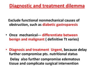 Diagnostic and treatment dilemma

 Exclude functional nonmechanical causes of
 obstruction, such as diabetic gastroparesis

• Once mechanical--- differentiate between
  benign and malignant ( definitive Tt varies)

• Diagnosis and treatment Urgent, because delay
  further compromise pts. nutritional status
   Delay also further compromise edematous
  tissue and complicate surgical intervention
 