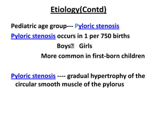 Etiology(Contd)
Pediatric age group--- Pyloric stenosis
Pyloric stenosis occurs in 1 per 750 births
                 Boys˃ Girls
           More common in first-born children

Pyloric stenosis ---- gradual hypertrophy of the
 circular smooth muscle of the pylorus
 